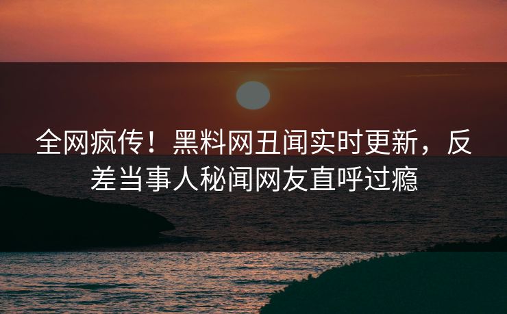 全网疯传！黑料网丑闻实时更新，反差当事人秘闻网友直呼过瘾