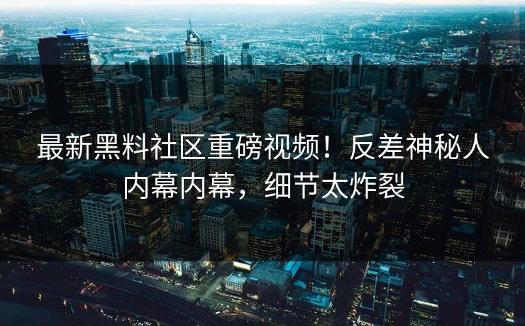 最新黑料社区重磅视频！反差神秘人内幕内幕，细节太炸裂