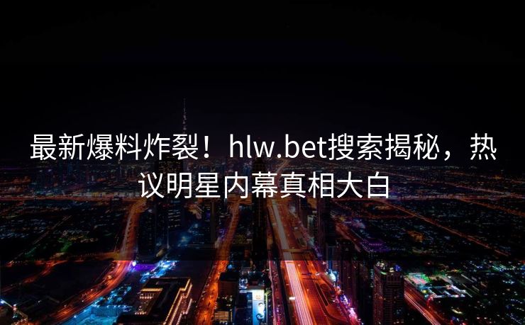 最新爆料炸裂！hlw.bet搜索揭秘，热议明星内幕真相大白