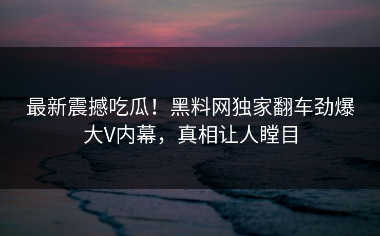 最新震撼吃瓜！黑料网独家翻车劲爆大V内幕，真相让人瞠目