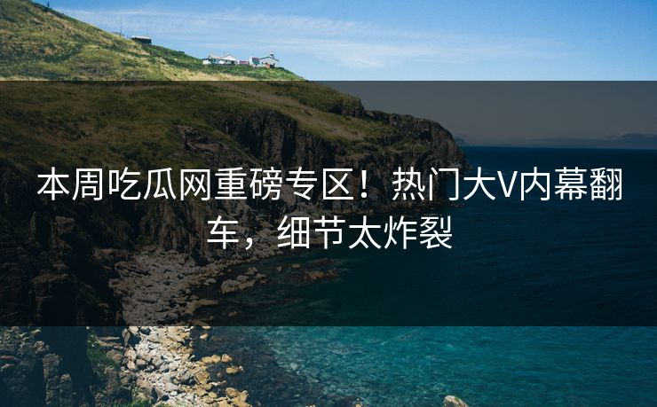 本周吃瓜网重磅专区！热门大V内幕翻车，细节太炸裂