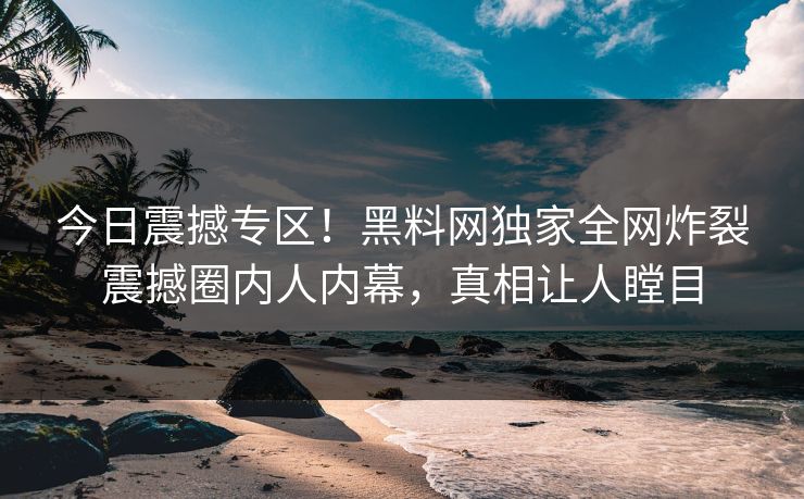 今日震撼专区！黑料网独家全网炸裂震撼圈内人内幕，真相让人瞠目
