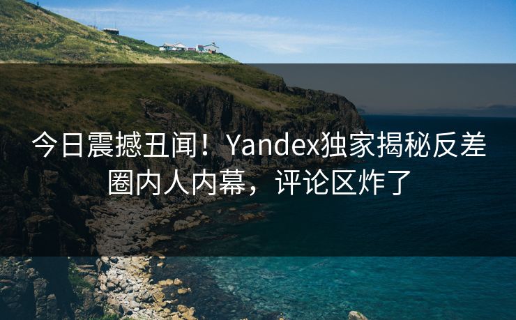 今日震撼丑闻！Yandex独家揭秘反差圈内人内幕，评论区炸了