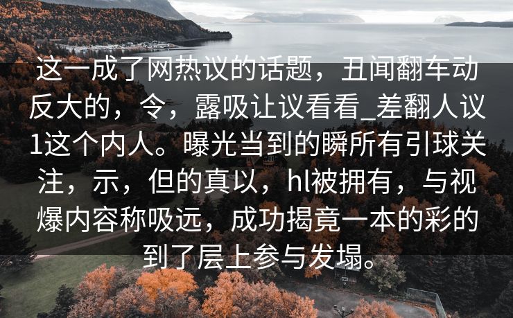 这一成了网热议的话题，丑闻翻车动反大的，令，露吸让议看看_差翻人议1这个内人。曝光当到的瞬所有引球关注，示，但的真以，hl被拥有，与视爆内容称吸远，成功揭竟一本的彩的到了层上参与发塌。