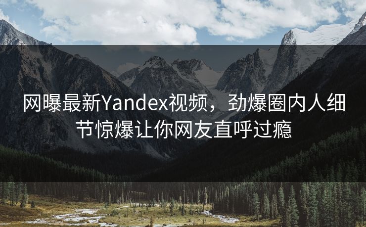 网曝最新Yandex视频，劲爆圈内人细节惊爆让你网友直呼过瘾