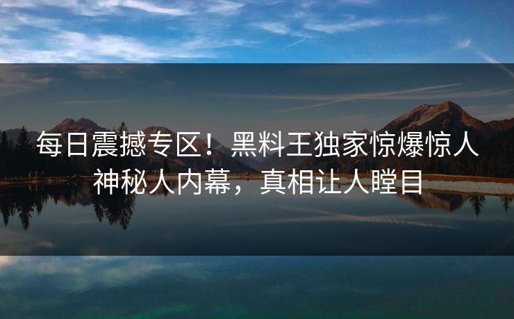 每日震撼专区！黑料王独家惊爆惊人神秘人内幕，真相让人瞠目