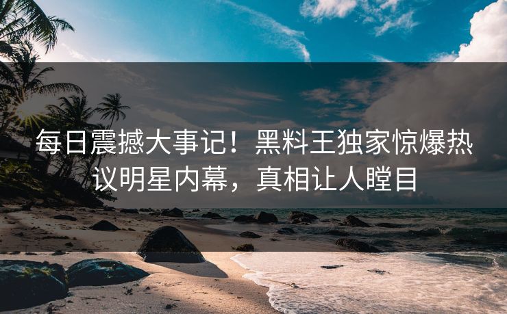 每日震撼大事记！黑料王独家惊爆热议明星内幕，真相让人瞠目