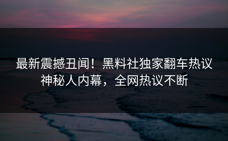 最新震撼丑闻！黑料社独家翻车热议神秘人内幕，全网热议不断