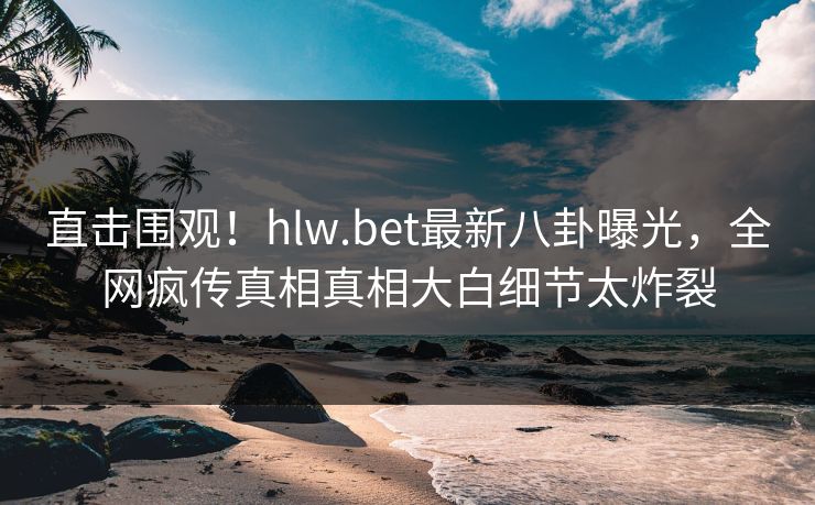 直击围观！hlw.bet最新八卦曝光，全网疯传真相真相大白细节太炸裂