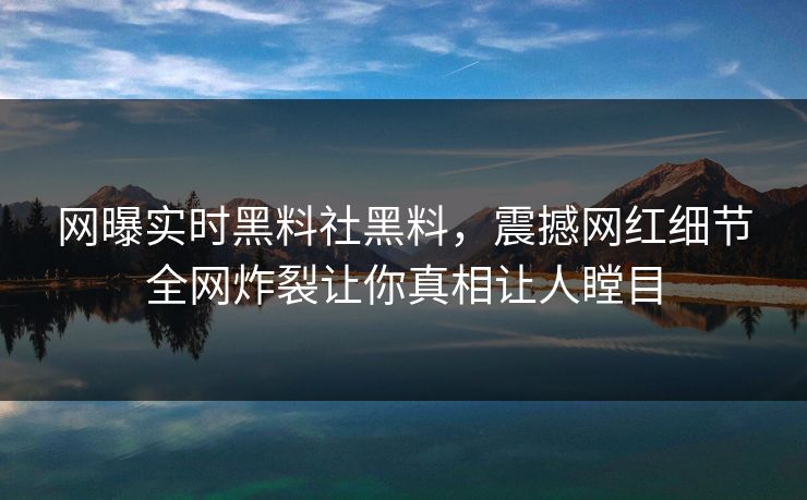 网曝实时黑料社黑料，震撼网红细节全网炸裂让你真相让人瞠目