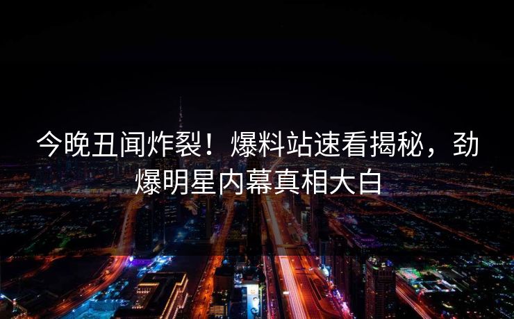 今晚丑闻炸裂！爆料站速看揭秘，劲爆明星内幕真相大白