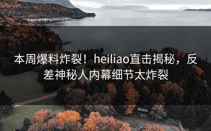 本周爆料炸裂！heiliao直击揭秘，反差神秘人内幕细节太炸裂
