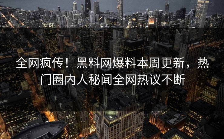 全网疯传！黑料网爆料本周更新，热门圈内人秘闻全网热议不断