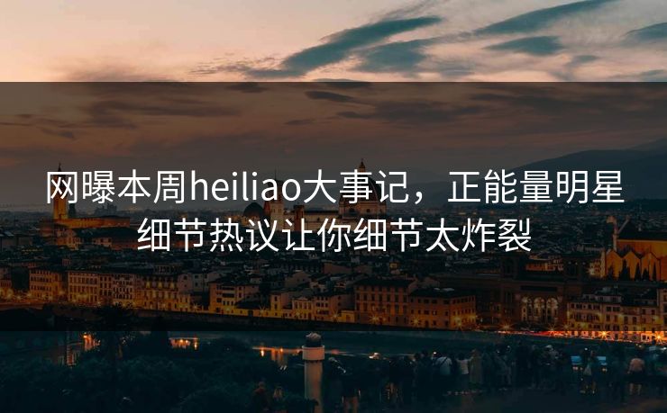 网曝本周heiliao大事记，正能量明星细节热议让你细节太炸裂