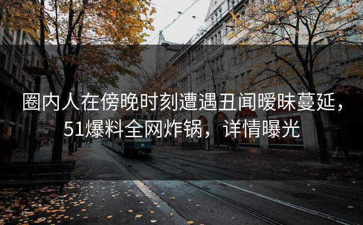 圈内人在傍晚时刻遭遇丑闻暧昧蔓延，51爆料全网炸锅，详情曝光