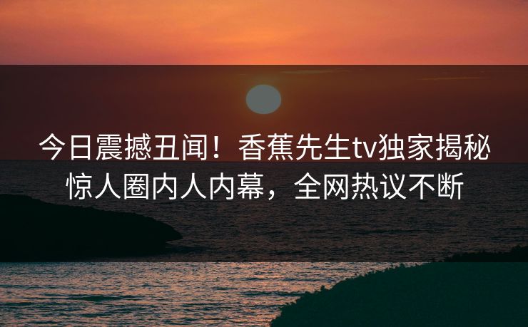 今日震撼丑闻！香蕉先生tv独家揭秘惊人圈内人内幕，全网热议不断