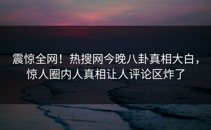 震惊全网！热搜网今晚八卦真相大白，惊人圈内人真相让人评论区炸了
