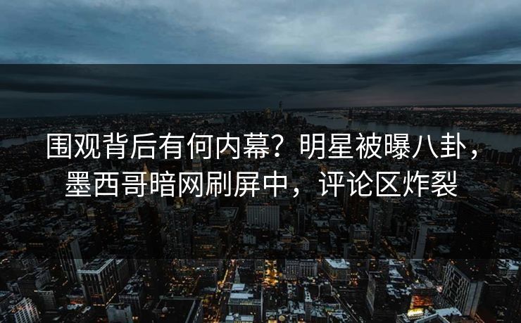 围观背后有何内幕？明星被曝八卦，墨西哥暗网刷屏中，评论区炸裂