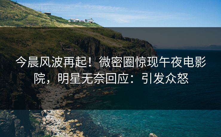 今晨风波再起！微密圈惊现午夜电影院，明星无奈回应：引发众怒