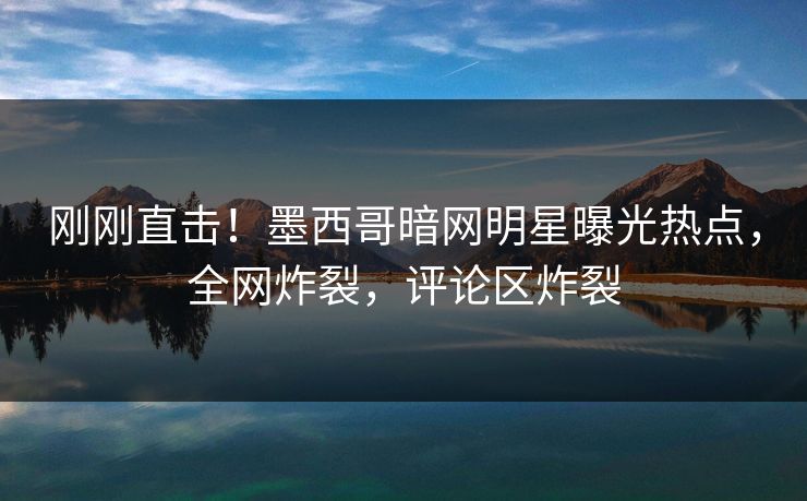 刚刚直击！墨西哥暗网明星曝光热点，全网炸裂，评论区炸裂
