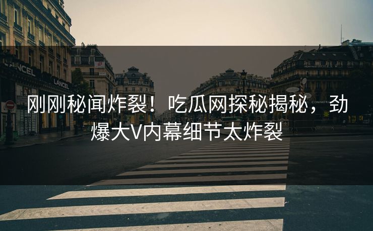 刚刚秘闻炸裂！吃瓜网探秘揭秘，劲爆大V内幕细节太炸裂