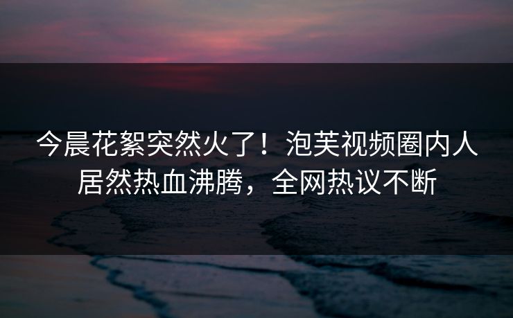 今晨花絮突然火了！泡芙视频圈内人居然热血沸腾，全网热议不断