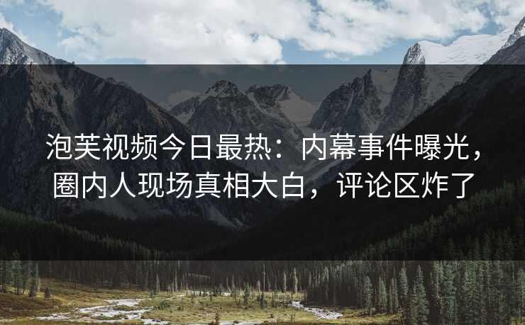 泡芙视频今日最热：内幕事件曝光，圈内人现场真相大白，评论区炸了