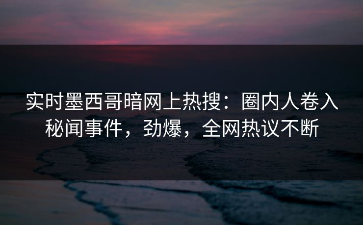实时墨西哥暗网上热搜：圈内人卷入秘闻事件，劲爆，全网热议不断