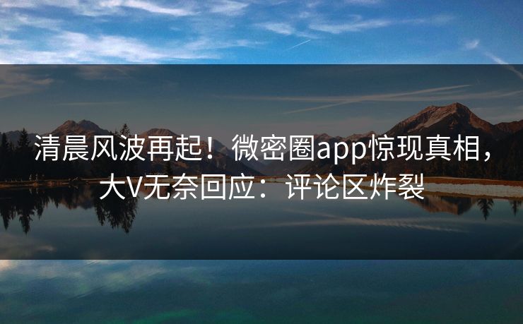 清晨风波再起！微密圈app惊现真相，大V无奈回应：评论区炸裂
