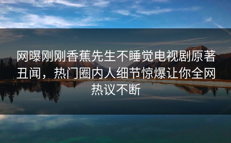 网曝刚刚香蕉先生不睡觉电视剧原著丑闻，热门圈内人细节惊爆让你全网热议不断