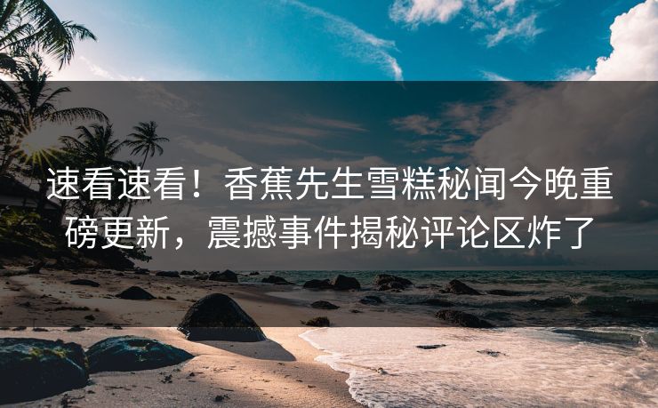 速看速看！香蕉先生雪糕秘闻今晚重磅更新，震撼事件揭秘评论区炸了