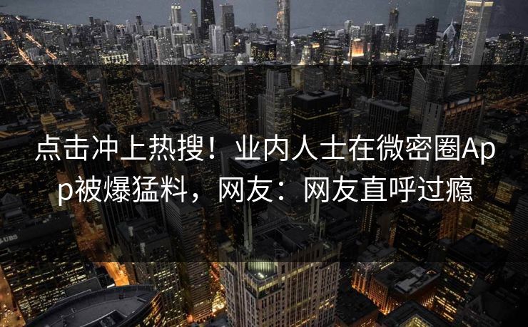 点击冲上热搜！业内人士在微密圈App被爆猛料，网友：网友直呼过瘾