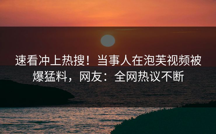 速看冲上热搜！当事人在泡芙视频被爆猛料，网友：全网热议不断