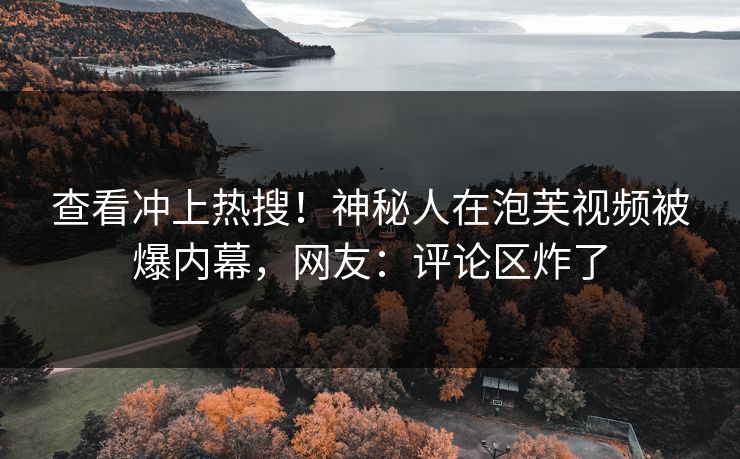 查看冲上热搜！神秘人在泡芙视频被爆内幕，网友：评论区炸了