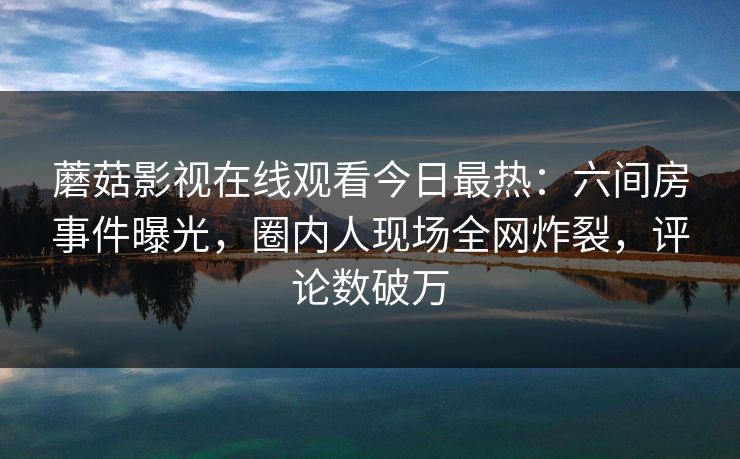 蘑菇影视在线观看今日最热：六间房事件曝光，圈内人现场全网炸裂，评论数破万