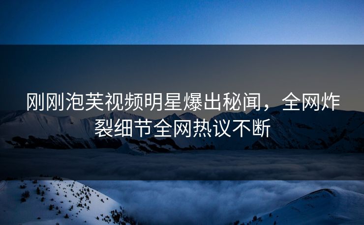 刚刚泡芙视频明星爆出秘闻，全网炸裂细节全网热议不断