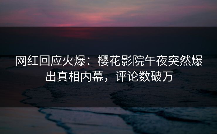 网红回应火爆：樱花影院午夜突然爆出真相内幕，评论数破万