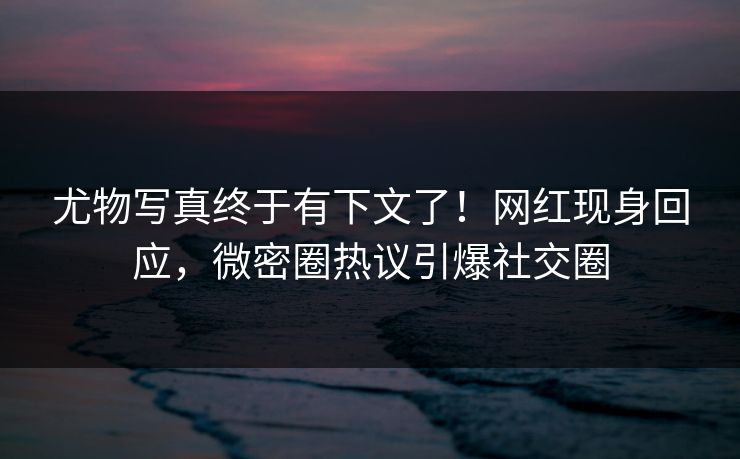尤物写真终于有下文了！网红现身回应，微密圈热议引爆社交圈