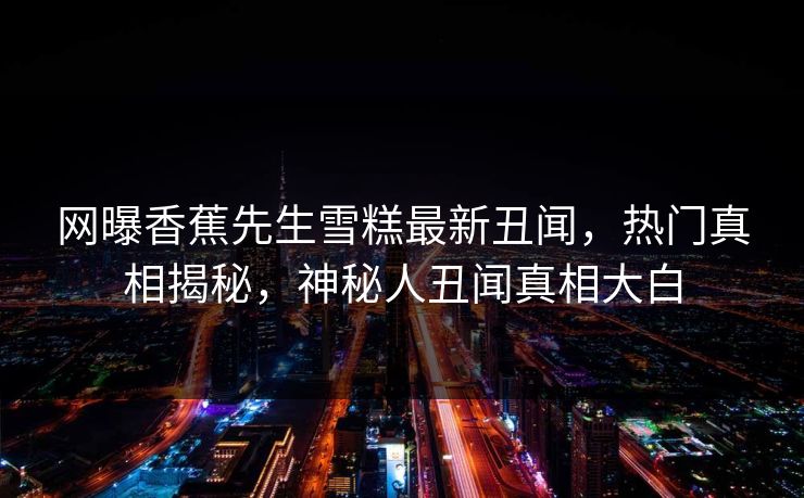 网曝香蕉先生雪糕最新丑闻，热门真相揭秘，神秘人丑闻真相大白
