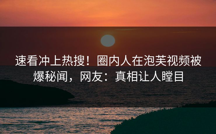 速看冲上热搜！圈内人在泡芙视频被爆秘闻，网友：真相让人瞠目