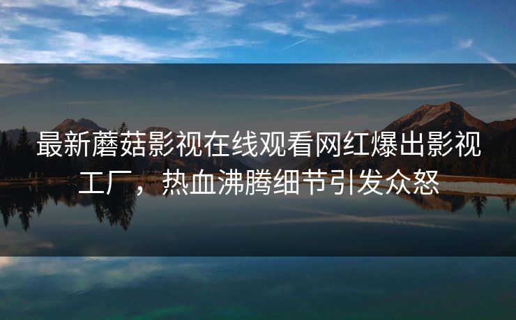 最新蘑菇影视在线观看网红爆出影视工厂，热血沸腾细节引发众怒
