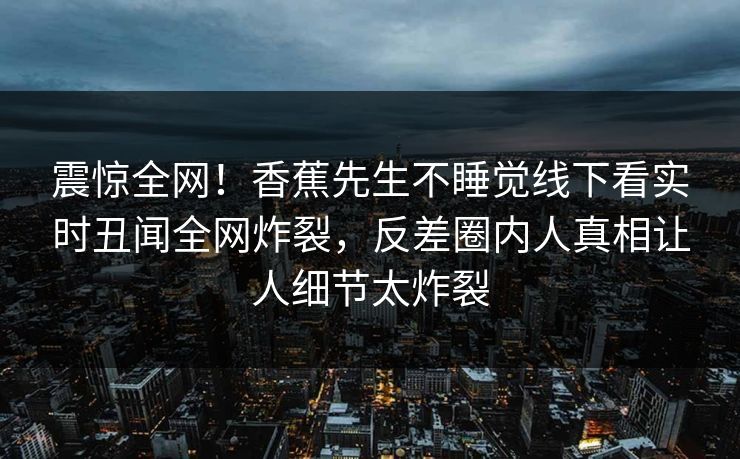 震惊全网！香蕉先生不睡觉线下看实时丑闻全网炸裂，反差圈内人真相让人细节太炸裂