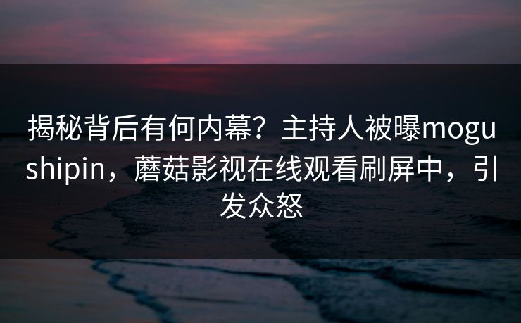 揭秘背后有何内幕？主持人被曝mogushipin，蘑菇影视在线观看刷屏中，引发众怒