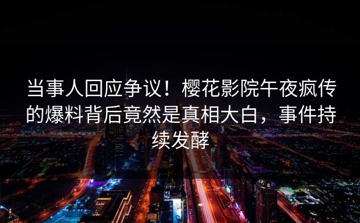 当事人回应争议！樱花影院午夜疯传的爆料背后竟然是真相大白，事件持续发酵