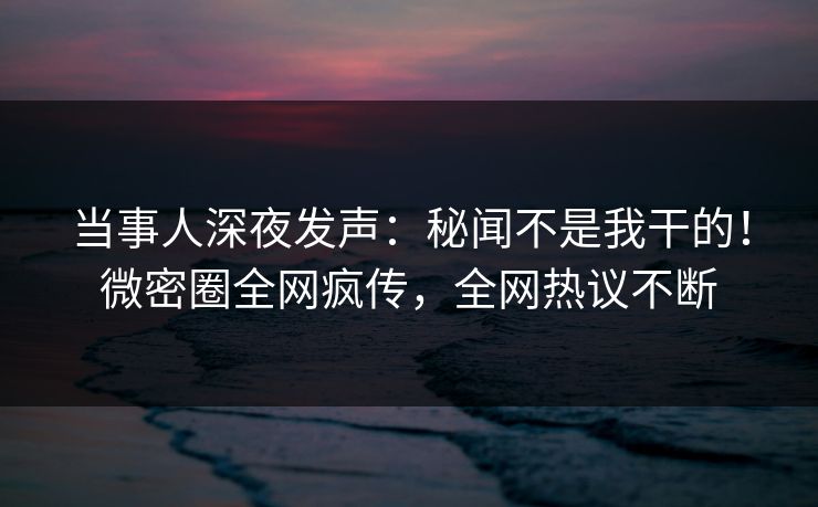 当事人深夜发声：秘闻不是我干的！微密圈全网疯传，全网热议不断