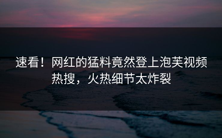 速看！网红的猛料竟然登上泡芙视频热搜，火热细节太炸裂
