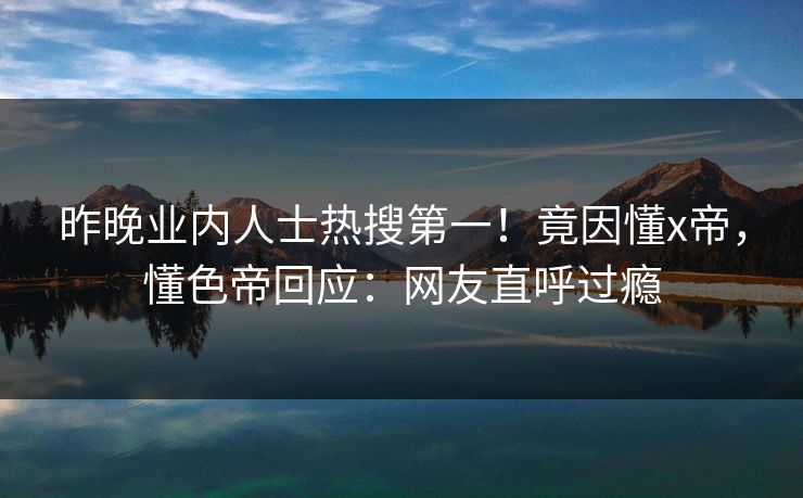 昨晚业内人士热搜第一！竟因懂x帝，懂色帝回应：网友直呼过瘾