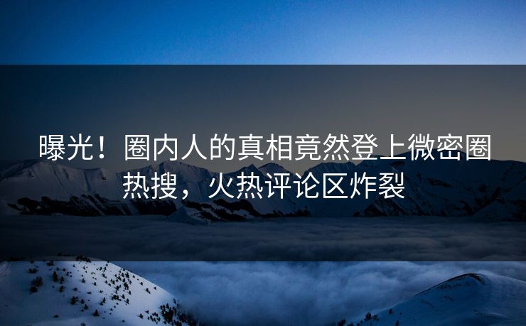 曝光！圈内人的真相竟然登上微密圈热搜，火热评论区炸裂