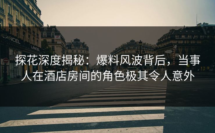 探花深度揭秘：爆料风波背后，当事人在酒店房间的角色极其令人意外