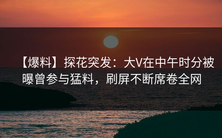 【爆料】探花突发：大V在中午时分被曝曾参与猛料，刷屏不断席卷全网